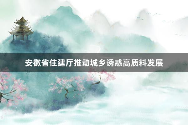 安徽省住建厅推动城乡诱惑高质料发展